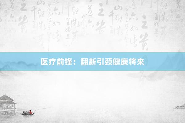 医疗前锋：翻新引颈健康将来